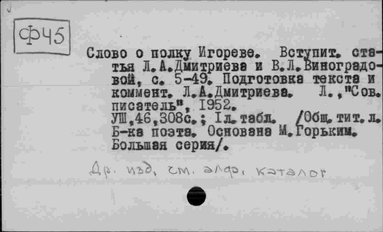 ﻿ФЧ5
Слово о полку Игорево. Вступит, статья Л.Л.Дмитриев8 и В.Л.виноградовой, с. 5-49. Подготовка текста и коммент. Л.А.Дмитриева. Л.,"Сов. писатель", 1952,
УШ,46,308с.; Iл.табл, /Общ, тит. л. Б-ка поэта. Основана М. Горьким. Большая серия/.
Д\^‘ vvbà, Ста. аА<др, к^талої